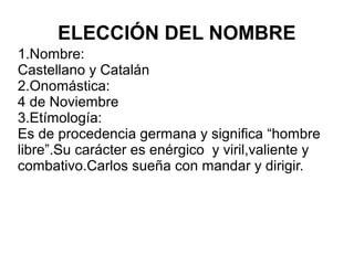 ELECCIÓN DEL NOMBRE
1.Nombre:
Castellano y Catalán
2.Onomástica:
4 de Noviembre
3.Etímología:
Es de procedencia germana y significa “hombre
libre”.Su carácter es enérgico y viril,valiente y
combativo.Carlos sueña con mandar y dirigir.
 