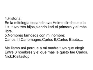 4.Historia:
En la mitología escandinava,Heimdallr dios de la
luz, tuvo tres hijos,siendo karl el primero y el más
libre.
5.Nombres famosos con mi nombre:
Carlos III,Carlomagno,Carlos II,Carlos Baute....

Me llamo así porque a mi madre tuvo que elegir
Entre 3 nombres y el que más le gusto fue Carlos.
Nick:Risitastop
 