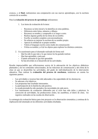 avances, y al final, realizaremos una comparación con sus nuevos aprendizajes, con la escritura
correcta de su nombre.
Para la evaluación del proceso de aprendizaje utilizaremos:
1. Los ítems de evaluación de la tarea:
- Reconoce su letra inicial y la identifica en otras palabras.
- Diferencia entre letras, números y dibujos
- Reconoce su nombre y comprueba si es largo o corto.
- Realiza algunas grafías de las letras de su nombre.
- Escribe su nombre completo convencionalmente.
- Se esfuerza en mejorar la escritura de su nombre propio.
- Aprecia la utilidad de su propio nombre
- Valora el lenguajes escrito como medio de comunicación
- Utiliza su nombre y el de los objetos para explorar los distintos contextos.
2. Un cuestionario para el alumnado realizado de forma oral:
- Qué ha sido lo que más y lo que menos les ha gustado realizar.
- Que han aprendido y para qué.
- Cuándo utilizarán lo que han aprendido.
- Se han divertido en el desarrollo de las actividades.
Resulta imprescindible que reflexionemos acerca de la adecuación de los objetivos didácticos
planteados y de los contenidos seleccionados, de las relaciones de comunicación y del clima de la
clase en que se desarrollan las actividades, del grado de individualización de la intervención
educativa. Para realizar la evaluación del proceso de enseñanza, tendremos en cuenta los
siguientes puntos:
- Las actividades y recursos han sido adecuadas a las capacidades de los alumnos/as.
- Se adecuan a los objetivos.
- Las propuestas han resultado interesantes.
- La participación de la familia ha sido positiva.
- La ayuda prestada ha sido ajustada a las necesidades de cada uno/a.
- Los instrumentos de evaluación elaborados por el ciclo han sido útiles y prácticos: la
corrección de actividades, las producciones orales, las asambleas, el diario de clase, los
registros realizados en las escalas de observación.
La estrategia de evaluación básica para éste proyecto es la observación sistemática y continua de la
implicación del alumnado en las diferentes actividades diseñadas.
7
 
