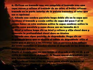 6.-Relleno en trazado una vez completo el trazado cree una
capa nueva y rellene el trazado de un color; el botón rellenar
trazado en la parte inferior de la paleta trazados; el color que
use es opcional
7.-Añada una sombra paralela haga doble clic en la capa que
contiene el trazado y escoja estilos de capa del paso 7 al 10
vamos hacer en esta ventana active la capas sombras active la
opción zona paralela y como desea con un tamaño de 5
8.-Bisel y relieve haga clic en bisel y relieve y elija cincel duro y
aumente la profundidad cincel duro en técnica
9.-Añada una súper posición de degradado. Haga clic en
degradado para que se abarca el editor de degradado elija el
texto que se parece a los retoques que se parecen a los reflejos
del texto metalico.se pueden ajustar el degrado en las áreas de
pintura por debajo.
Ajuste el ángulo una ves que tenga el degrado a clic en ok y en
estilo de capa ajuste el ángulo de forma que el degradado cree
una intercesión con el logotipo
10.-Añada un trazo elija un trazo para añadir un borde al
logotipo haga clic en ok cuando este listo
 