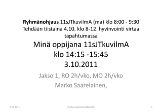 Ryhmänohjaus11sJTkuvilmA (ma) klo 8:00 - 9:30 Tehdään tiistaina 4.10. klo 8-12  hyvinvointi virtaa tapahtumassaMinä oppijana 11sJTkuvilmA klo 14:15 -15:453.10.2011 Jakso 1, RO 2h/vko, MO 2h/vko Marko Saarelainen,  3.10.2011 marko.saarelainen@pkky.fi 1 