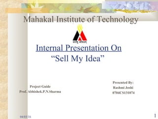 Internal Presentation On
“Sell My Idea”
Presented By:
Rashmi Joshi
0704CS131074
Mahakal Institute of Technology
Project Guide
Prof. Abhishek.P.N.Sharma
04/03/16 1
 