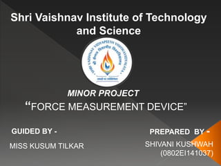 Shri Vaishnav Institute of Technology
and Science
MINOR PROJECT
“FORCE MEASUREMENT DEVICE”
GUIDED BY -
MISS KUSUM TILKAR
PREPARED BY -
SHIVANI KUSHWAH
(0802EI141037)
 