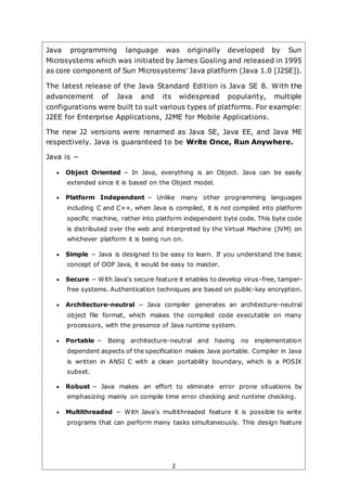 2
Java programming language was originally developed by Sun
Microsystems which was initiated by James Gosling and released in 1995
as core component of Sun Microsystems' Java platform (Java 1.0 [J2SE]).
The latest release of the Java Standard Edition is Java SE 8. With the
advancement of Java and its widespread popularity, multiple
configurations were built to suit various types of platforms. For example:
J2EE for Enterprise Applications, J2ME for Mobile Applications.
The new J2 versions were renamed as Java SE, Java EE, and Java ME
respectively. Java is guaranteed to be Write Once, Run Anywhere.
Java is −
 Object Oriented − In Java, everything is an Object. Java can be easily
extended since it is based on the Object model.
 Platform Independent − Unlike many other programming languages
including C and C++, when Java is compiled, it is not compiled into platform
specific machine, rather into platform independent byte code. This byte code
is distributed over the web and interpreted by the Virtual Machine (JVM) on
whichever platform it is being run on.
 Simple − Java is designed to be easy to learn. If you understand the basic
concept of OOP Java, it would be easy to master.
 Secure − With Java's secure feature it enables to develop virus-free, tamper-
free systems. Authentication techniques are based on public-key encryption.
 Architecture-neutral − Java compiler generates an architecture-neutral
object file format, which makes the compiled code executable on many
processors, with the presence of Java runtime system.
 Portable − Being architecture-neutral and having no implementation
dependent aspects of the specification makes Java portable. Compiler in Java
is written in ANSI C with a clean portability boundary, which is a POSIX
subset.
 Robust − Java makes an effort to eliminate error prone situations by
emphasizing mainly on compile time error checking and runtime checking.
 Multithreaded − With Java's multithreaded feature it is possible to write
programs that can perform many tasks simultaneously. This design feature
 