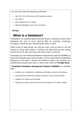 4
You will also need the following softwares −
 Mac OS V.10 or Windows xp/7/8 operating system
 Java JDK 8
 JAVA Netbeans 8.0 or higher
 Microsoft Notepad or any other text editor
MYSQL
What is a Database?
A database is a separate application that stores a collection of data. Each
database has one or more distinct APIs for creating, accessing,
managing, searching and replicating the data it holds.
Other kinds of data stores can also be used, such as files on the file
system or large hash tables in memory but data fetching and writing
would not be so fast and easy with those type of systems.
Nowadays, we use relational database management systems (RDBMS) to
store and manage huge volume of data. This is called relational database
because all the data is stored into different tables and relations are
established using primary keys or other keys known as Foreign Keys.
A Relational DataBase Management System (RDBMS) is a software
that −
 Enables you to implement a database with tables, columns and indexes.
 Guarantees the Referential Integrity between rows of various tables.
 Updates the indexes automatically.
 Interprets an SQL query and combines information from various tables.
 