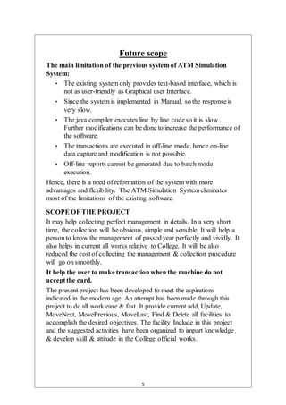 5
Future scope
The main limitation of the previous system of ATM Simulation
System:
• The existing system only provides text-based interface, which is
not as user-friendly as Graphical user Interface.
• Since the system is implemented in Manual, so the responseis
very slow.
• The java compiler executes line by line codeso it is slow .
Further modifications can be done to increase the performance of
the software.
• The transactions are executed in off-line mode, hence on-line
data capture and modification is not possible.
• Off-line reports cannot be generated due to batch mode
execution.
Hence, there is a need of reformation of the system with more
advantages and flexibility. The ATM Simulation System eliminates
most of the limitations of the existing software.
SCOPE OF THE PROJECT
It may help collecting perfect management in details. In a very short
time, the collection will be obvious, simple and sensible. It will help a
personto know the management of passed year perfectly and vividly. It
also helps in current all works relative to College. It will be also
reduced the costof collecting the management & collection procedure
will go on smoothly.
It help the user to make transaction when the machine do not
acceptthe card.
The present project has been developed to meet the aspirations
indicated in the modern age. An attempt has been made through this
project to do all work ease & fast. It provide current add, Update,
MoveNext, MovePrevious, MoveLast, Find & Delete all facilities to
accomplish the desired objectives. The facility Include in this project
and the suggested activities have been organized to impart knowledge
& develop skill & attitude in the College official works.
 