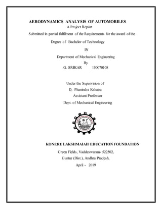 AERODYNAMICS ANALYSIS OF AUTOMOBILES
A Project Report
Submitted in partial fulfilment of the Requirements for the award of the
Degree of Bachelor of Technology
IN
Department of Mechanical Engineering
By
G. SRIKAR 150070108
Under the Supervision of
D. Phanindra Kshatra
Assistant Professor
Dept. of Mechanical Engineering
KONERU LAKSHMAIAH EDUCATION FOUNDATION
Green Fields, Vaddeswaram- 522502,
Guntur (Dist.), Andhra Pradesh,
April - 2019
 