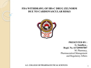 FDA WITHDRAWL OF IBS-C DRUG ZELNORM
DUE TO CARDIOVASCULAR RISKS
PRESENTED BY :
G. Sandhya ,
Regd. No. 617209507007
M. Pharmacy,
Pharmaceutical Management
and Regulatory Affairs
A.U. COLLEGE OF PHARMACEUTICAL SCIENCES 1
 