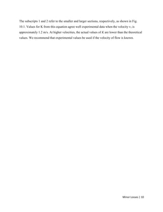 Minor Losses | 10
The subscripts 1 and 2 refer to the smaller and larger sections, respectively, as shown in Fig.
10.1. Values for K from this equation agree well experimental data when the velocity v1 is
approximately 1.2 m/s. At higher velocities, the actual values of K are lower than the theoretical
values. We recommend that experimental values be used if the velocity of flow is known.
 