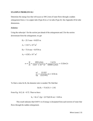 Minor Losses | 13
EXAMPLE PROBLEM 10.1
Determine the energy loss that will occur as 100 L/min of water flows through a sudden
enlargement from a 1-in copper tube (Type K) to a 3-in tube (Type K). See Appendix H for tube
dimensions.
Solution:
Using the subscript 1 for the section just ahead of the enlargement and 2 for the section
downstream from the enlargement, we get
D1 = 25.3 mm = 0.0253 m
A1 = 5.017 x 10-4
m2
D2 = 73.8 mm = 0.0738 m
A2 = 4.282 x 10-3
m2
To find a value for K, the diameter ratio is needed. We find that
D2/D1 = 73.8/25.3 = 2.92
From Fig. 10.2, K = 0.72. Then we have
hL = K (v2
1/2g) = (0.72)(0.56 m) = 0.40 m
This result indicates that 0.40 N.
m of energy is dissipated from each newton of water that
flows through the sudden enlargement.
 