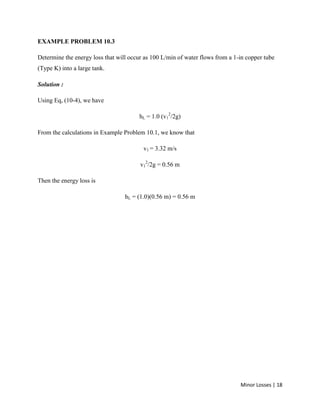 Minor Losses | 18
EXAMPLE PROBLEM 10.3
Determine the energy loss that will occur as 100 L/min of water flows from a 1-in copper tube
(Type K) into a large tank.
Solution :
Using Eq, (10-4), we have
hL = 1.0 (v1
2
/2g)
From the calculations in Example Problem 10.1, we know that
v1 = 3.32 m/s
v1
2
/2g = 0.56 m
Then the energy loss is
hL = (1.0)(0.56 m) = 0.56 m
 