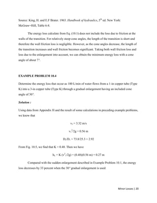 Minor Losses | 20
Source: King, H. and E.F Brater. 1963. Handbook of hydraulics, 5th
ed. New York:
McGraw=Hill, Table 6-8.
The energy loss calculate from Eq. (10.1) does not include the loss due to friction at the
walls of the transition. For relatively steep cone angles, the length of the transition is short and
therefore the wall friction loss is negligible. However, as the cone angles decrease, the length of
the transition increases and wall friction becomes significant. Taking both wall friction loss and
loss due to the enlargement into account, we can obtain the minimum energy loss with a cone
angle of about 7 .
EXAMPLE PROBLEM 10.4
Determine the energy loss that occur as 100 L/min of water flows from a 1-in copper tube (Type
K) into a 3-in copper tube (Type K) through a gradual enlargement having an included cone
angle of 30 .
Solution :
Using data from Appendix H and the result of some calculations in preceding example problems,
we know that
v1 = 3.32 m/s
v1
2
/2g = 0.56 m
D2/D1 = 73.8/25.3 = 2.92
From Fig. 10.5, we find that K = 0.48. Then we have
hL = K (v2
1/2g) = (0.48)(0.56 m) = 0.27 m
Compared with the sudden enlargement described in Example Problem 10.1, the energy
loss decresses by 33 percent when the 30 gradual enlargement is used.
 