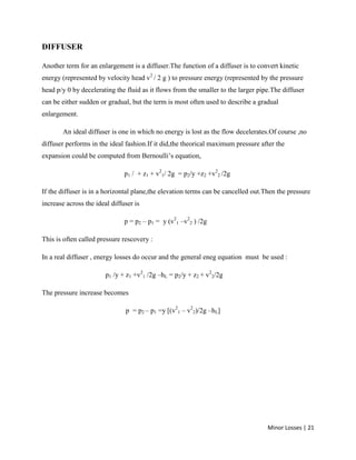 Minor Losses | 21
DIFFUSER
Another term for an enlargement is a diffuser.The function of a diffuser is to convert kinetic
energy (represented by velocity head v2
/ 2 g ) to pressure energy (represented by the pressure
head p/y 0 by decelerating the fluid as it flows from the smaller to the larger pipe.The diffuser
can be either sudden or gradual, but the term is most often used to describe a gradual
enlargement.
An ideal diffuser is one in which no energy is lost as the flow decelerates.Of course ,no
diffuser performs in the ideal fashion.If it did,the theorical maximum pressure after the
expansion could be computed from Bernoulli’s equation,
p1 / + z1 + v2
1/ 2g = p2/y +z2 +v2
2 /2g
If the diffuser is in a horizontal plane,the elevation terms can be cancelled out.Then the pressure
increase across the ideal diffuser is
p = p2 – p1 = y (v2
1 –v2
2 ) /2g
This is often called pressure rescovery :
In a real diffuser , energy losses do occur and the general eneg equation must be used :
p1 /y + z1 +v2
1 /2g –hL = p2/y + z2 + v2
2/2g
The pressure increase becomes
p = p2 – p1 =y [(v2
1 – v2
2)/2g –hL]
 