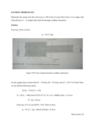 Minor Losses | 25
EXAMPLE PROBLEM 10.5
Determine the energy loss that will occur as 100 L/min of water flows from a 3-in copper tube
(Type K) into a 1 – in copper tube (Type K) through a sudden contraction.
Solution
From Eq. (10.6), we have
hL = K (v2
2/2g)
Figure 10.8 Vena contracta formed a sudden contraction.
For the copper tube we know that D1 = 73.8mm, D2 = 25.3mm, and A2 = 5.017 X 10-4m2.Then
we can find the following values :
D1/D2 = 73.8/25.3 = 2.92
V2 = Q/A2 = 100L/min/5.017X 10-4
m2
X 1 m3
/s / 60000 L/min = 3.32 m/s
V2
2 /2g = 0.56 m
From Fig. 10.7 we can find K = 0.42. Then we have
hL = K (v2
2 / 2g) – (00.42) (0.56m) = 0.24 m
 