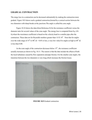 Minor Losses | 26
GRADUAL CONTRACTION
The enrgy loss in a contraction can be decreased substantially by making the contraction more
gradual. Figure 10.9 shows such a gradual contraction,formed by a conical section between the
two diameters with sharp breaks at the junctions.The angle is called the cone angle.
Figure 10.10 shows the data (from Reference 8) for the resistance coefficient versus the
diameter ratio for several values of the cone angle. The energy loss is computed from Eq. (10-
6),where the ressistance coefficient is based on the velocity head in a smaller pipe after the
contraction. These data are for Reynolds numbers greater than 1.0 X 105
. Note that for angles
over the wide range of 150
to 400
, K = 0.05 or less, a very low value.For angles as high as 600
,K
is less than 0.08.
As the cone angle of the contraction decreases below 150
, the resistance coefficient
actually increases,as shown in Fig. 10.11. The reason is that the data include the effects of both
the local turbulence caused by flow separation and pipe friction. For the smaller cone angles, the
transition between the two diameters is very long,which increases the friction losses.
FIGURE 10.9 Gradual contraction
 