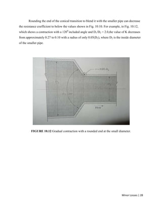 Minor Losses | 28
Rounding the end of the conical transition to blend it with the smaller pipe can decrease
the resistance coefficient to below the values shown in Fig. 10.10. For example, in Fig. 10.12,
which shows a contraction with a 1200
included angle and D1/D2 = 2.0,the value of K decreases
from approximately 0.27 to 0.10 with a radius of only 0.05(D2), where D2 is the inside diameter
of the smaller pipe.
FIGURE 10.12 Gradual contraction with a rounded end at the small diameter.
 