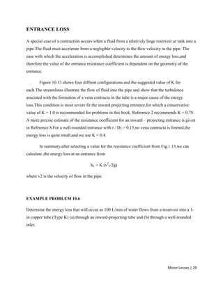Minor Losses | 29
ENTRANCE LOSS
A special case of a contraction occurs when a fluid from a relatively large reservoir ar tank into a
pipe.The fluid must accelerate from a negligible velocity to the flow velocity in the pipe. The
ease with which the acceleration is accomplished determines the amount of energy loss,and
therefore the value of the entrance resistance coefficient is dependent on the geometry of the
entrance.
Figure 10.13 shows four diffrent configurations and the suggested value of K for
each.The streamlines illustrate the flow of fluid into the pipe and show that the turbulence
assciated with the formation of a vena contracta in the tube is a major cause of the energy
loss.This condition is most severe fir the inward projecting entrance,for which a conservative
value of K = 1.0 is recommended for problems in this book. Reference 2 recommends K = 0.78.
A more precise estimate of the resistance coefficient for an inward – projecting entrance is given
in Reference 8.For a well-rounded entrance with r / D2 > 0.15,no vena contracta is formed,the
energy loss is quite small,and we use K = 0.4.
In summary,after selecting a value for the resistance coefficient from Fig.1.13,we can
calculate ,the energy loss at an entrance from
hL = K (v2
2/2g)
where v2 is the velocity of flow in the pipe.
EXAMPLE PROBLEM 10.6
Determine the energy loss that will occur as 100 L/min of water flows from a reservoir into a 1-
in copper tube (Type K) (a) through an inward-projecting tube and (b) through a well-rounded
inlet.
 