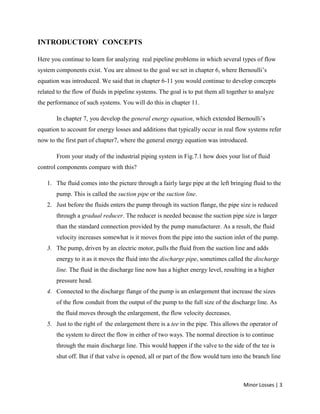 Minor Losses | 3
INTRODUCTORY CONCEPTS
Here you continue to learn for analyzing real pipeline problems in which several types of flow
system components exist. You are almost to the goal we set in chapter 6, where Bernoulli’s
equation was introduced. We said that in chapter 6-11 you would continue to develop concepts
related to the flow of fluids in pipeline systems. The goal is to put them all together to analyze
the performance of such systems. You will do this in chapter 11.
In chapter 7, you develop the general energy equation, which extended Bernoulli’s
equation to account for energy losses and additions that typically occur in real flow systems refer
now to the first part of chapter7, where the general energy equation was introduced.
From your study of the industrial piping system in Fig.7.1 how does your list of fluid
control components compare with this?
1. The fluid comes into the picture through a fairly large pipe at the left bringing fluid to the
pump. This is called the suction pipe or the suction line.
2. Just before the fluids enters the pump through its suction flange, the pipe size is reduced
through a gradual reducer. The reducer is needed because the suction pipe size is larger
than the standard connection provided by the pump manufacturer. As a result, the fluid
velocity increases somewhat is it moves from the pipe into the suction inlet of the pump.
3. The pump, driven by an electric motor, pulls the fluid from the suction line and adds
energy to it as it moves the fluid into the discharge pipe, sometimes called the discharge
line. The fluid in the discharge line now has a higher energy level, resulting in a higher
pressure head.
4. Connected to the discharge flange of the pump is an enlargement that increase the sizes
of the flow conduit from the output of the pump to the full size of the discharge line. As
the fluid moves through the enlargement, the flow velocity decreases.
5. Just to the right of the enlargement there is a tee in the pipe. This allows the operator of
the system to direct the flow in either of two ways. The normal direction is to continue
through the main discharge line. This would happen if the valve to the side of the tee is
shut off. But if that valve is opened, all or part of the flow would turn into the branch line
 