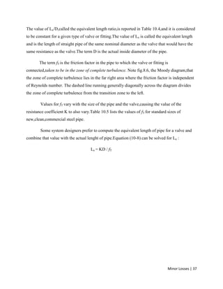 Minor Losses | 37
The value of Le/D,called the equivalent length ratio,is reported in Table 10.4,and it is considered
to be constant for a given type of valve or fitting.The value of Le is called the equivalent length
and is the length of straight pipe of the same nominal diameter as the valve that would have the
same resistance as the valve.The term D is the actual inside diameter of the pipe.
The term fT is the friction factor in the pipe to which the valve or fitting is
connected,taken to be in the zone of complete turbulence. Note fig.8.6, the Moody diagram,that
the zone of complete turbulence lies in the far right area where the friction factor is independent
of Reynolds number. The dashed line running generally diagonally across the diagram divides
the zone of complete turbulence from the transition zone to the left.
Values for fT vary with the size of the pipe and the valve,causing the value of the
resistance coefficient K to also vary.Table 10.5 lists the values of fT for standard sizes of
new,clean,commercial steel pipe.
Some system designers prefer to compute the equivalent length of pipe for a valve and
combine that value with the actual lenght of pipe.Equation (10-8) can be solved for Le :
Le = KD / fT
 