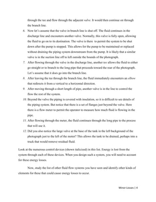 Minor Losses | 4
through the tee and flow through the adjacent valve. It would then continue on through
the branch line.
6. Now let’s assume that the valve in branch line is shut off. The fluid continues in the
discharge line and encounters another valve. Normally, this valve is fully open, allowing
the fluid to go on to its destination. The valve is there to permit the system to be shut
down after the pump is stopped. This allows for the pump to be maintained or replaced
without draining the piping system downstream from the pump. It is likely that a similar
valve is in the suction line off to left outside the bounds of the photograph.
7. After flowing through the valve in the discharge line, another tee allows the fluid to either
go straight or to branch to the long pipe that proceeds toward the rear of the photograph.
Let’s assume that it does go into the branch line.
8. After leaving the tee through the branch line, the fluid immediately encounters an elbow
that redirects it from a vertical to a horizontal direction.
9. After moving through a short length of pipe, another valve is in the line to control the
flow the rest of the system.
10. Beyond the valve the piping is covered with insulation, so it is difficult to see details of
the piping system. But notice that there is a set of flanges just beyond the valve. Here
there is a flow meter to permit the operator to measure how much fluid is flowing in the
pipe.
11. After flowing through the meter, the fluid continues through the long pipe to the process
that will use it.
12. Did you also notice the large valve at the base of the tank in the left background of the
photograph just to the left of the motor? This allows the tank to be drained, perhaps into a
truck that would remove residual fluid.
Look at the numerous control devices (shown italicized) in this list. Energy is lost from the
system through each of these devices. When you design such a system, you will need to account
for these energy losses.
Now, study the list of other fluid flow systems you have seen and identify other kinds of
elements for these that could cause energy losses to occur.
 