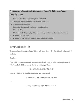Minor Losses | 40
Procedure for Computing the Energy Loss Caused by Valve and Fittings
Using Eq. (10-8)
1. Find Le/D for the valve or fitting from Table 10.4.
2. a. If the pipe is new clean steel. Find fT from table 10.5.
2. b. For other pipe materials.
Determine the pipe wall roughness e from Table 8.2.
Compute D/ .
Use the Moody diagram, Fig. 8.6, to determine fT in the zone of complete tubulance.
3. Compute K = fT (Le/D)
4. Compute hL = K (ν2
p/2g), where νp is the velocity in the pipe.
EXAMPLE PROBLEM 10.7
Determine the resistance coefficient K for a fully open globe valve placed in a 6-in Schedule 40
steel pipe.
Solution :
From Table 10.4 we find that the equivalent-length ratio Le/D for a fully open globe valve is
340. From Table 10.5 we find fT = 0.015 for a 6-in pipe. Then,
K = fT (Le/D) = (340)(0.015) = 5.10
Using D = 0.154 m for the pipe, we find the equivalent length
Le = KD/fT = (5.10)(0.154 m)/(0.015) = 52.36 m
Or,
Le = fT (Le/D)D = (340)(0.154 m) = 52.36 m
 