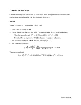 Minor Losses | 43
EXAMPLE PROBLEM 10.9
Calculate the energy loss for the flow of 500m^3⁄h of water through a standard tee connected to a
6-in uncoated ductile iron pipe. The flow is through the branch.
Solution :
Use the Procedure for Computing the Energy Loss
1. From Table 10.4, Le⁄(D = 60)
2. For the ductile iron pipe, (Table 8.2) and D = 0.156 m (Appendix I).
The relative roughness is
From the Moody diagram, fT = 0.022 in the zone of complete turbulence.
3. The resistance coefficient is K=fT (Le⁄D) = (0.022)(60) = 1.32.
4. The velocity in the pipe is
Then the energy loss is
 