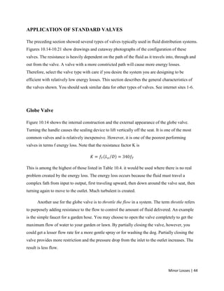 Minor Losses | 44
APPLICATION OF STANDARD VALVES
The preceding section showed several types of valves typically used in fluid distribution systems.
Figures 10.14-10.21 show drawings and cutaway photographs of the configuration of these
valves. The resistance is heavily dependent on the path of the fluid as it travels into, through and
out from the valve. A valve with a more constricted path will cause more energy losses.
Therefore, select the valve type with care if you desire the system you are designing to be
efficient with relatively low energy losses. This section describes the general characteristics of
the valves shown. You should seek similar data for other types of valves. See internet sites 1-6.
Globe Valve
Figure 10.14 shows the internal construction and the external appearance of the globe valve.
Turning the handle causes the sealing device to lift vertically off the seat. It is one of the most
common valves and is relatively inexpensive. However, it is one of the poorest performing
valves in terms f energy loss. Note that the resistance factor K is
This is among the highest of those listed in Table 10.4. it would be used where there is no real
problem created by the energy loss. The energy loss occurs because the fluid must travel a
complex fath from input to output, first traveling upward, then down around the valve seat, then
turning again to move to the outlet. Much turbulent is created.
Another use for the globe valve is to throttle the flow in a system. The term throttle refers
to purposely adding resistance to the flow to control the amount of fluid delivered. An example
is the simple faucet for a garden hose. You may choose to open the valve completely to get the
maximum flow of water to your garden or lawn. By partially closing the valve, however, you
could get a lesser flow rate for a more gentle spray or for washing the dog. Partially closing the
valve provides more restriction and the pressure drop from the inlet to the outlet increases. The
result is less flow.
 