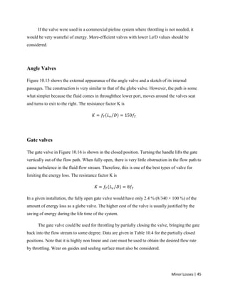 Minor Losses | 45
If the valve were used in a commercial pieline system where throttling is not needed, it
would be very wasteful of energy. More-efficient valves with lower Le⁄D values should be
considered.
Angle Valves
Figure 10.15 shows the external appearance of the angle valve and a sketch of its internal
passages. The construction is very similar to that of the globe valve. However, the path is some
what simpler because the fluid comes in throughthee lower port, moves around the valves seat
and turns to exit to the right. The resistance factor K is
Gate valves
The gate valve in Figure 10.16 is shown in the closed position. Turning the handle lifts the gate
vertically out of the flow path. When fully open, there is very little obstruction in the flow path to
cause turbulence in the fluid flow stream. Therefore, this is one of the best types of valve for
limiting the energy loss. The resistance factor K is
In a given installation, the fully open gate valve would have only 2.4 % (8/340 × 100 %) of the
amount of energy loss as a globe valve. The higher cost of the valve is usually justified by the
saving of energy during the life time of the system.
The gate valve could be used for throttling by partially closing the valve, bringing the gate
back into the flow stream to some degree. Data are given in Table 10.4 for the partially closed
positions. Note that it is highly non linear and care must be used to obtain the desired flow rate
by throttling. Wear on guides and sealing surface must also be considered.
 