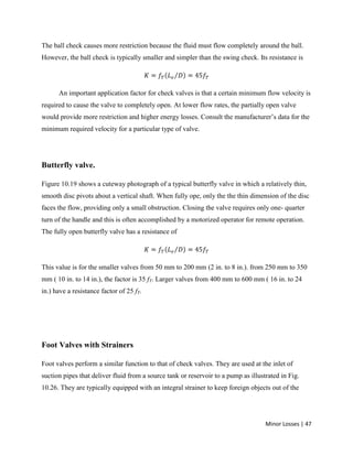 Minor Losses | 47
The ball check causes more restriction because the fluid must flow completely around the ball.
However, the ball check is typically smaller and simpler than the swing check. Its resistance is
An important application factor for check valves is that a certain minimum flow velocity is
required to cause the valve to completely open. At lower flow rates, the partially open valve
would provide more restriction and higher energy losses. Consult the manufacturer’s data for the
minimum required velocity for a particular type of valve.
Butterfly valve.
Figure 10.19 shows a cuteway photograph of a typical butterfly valve in which a relatively thin,
smooth disc pivots about a vertical shaft. When fully ope, only the the thin dimension of the disc
faces the flow, providing only a small obstruction. Closing the valve requires only one- quarter
turn of the handle and this is often accomplished by a motorized operator for remote operation.
The fully open butterfly valve has a resistance of
This value is for the smaller valves from 50 mm to 200 mm (2 in. to 8 in.). from 250 mm to 350
mm ( 10 in. to 14 in.), the factor is 35 fT. Larger valves from 400 mm to 600 mm ( 16 in. to 24
in.) have a resistance factor of 25 fT.
Foot Valves with Strainers
Foot valves perform a similar function to that of check valves. They are used at the inlet of
suction pipes that deliver fluid from a source tank or reservoir to a pump as illustrated in Fig.
10.26. They are typically equipped with an integral strainer to keep foreign objects out of the
 