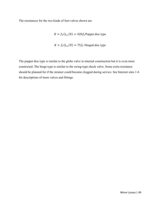Minor Losses | 49
The resistances for the two kinds of foot valves shown are
Poppet disc type
Hinged disc type
The poppet disc type is similar to the globe valve in internal construction but it is even more
constricted. The hinge type is similar to the swing-type check valve. Some extra resistance
should be planned for if the strainer could become clogged during service. See Internet sites 1-6
for descriptions of more valves and fittings.
 