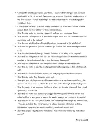 Minor Losses | 5
 Consider the plumbing system in your home. Track how the water gets from the main
supply point to the kitchen sink. Write down each element that causes an obstruction to
the flow (such as a valve), that changes the direction of tha flow, or that changes the
velocity of flow.
 Consider how the water gets to an outside faucet that can be used to water the lawn or
garden. Track the flow all the way to the aprinkler head.
 How does the water get from the city supply wells or reservoir to your home.
 How does the cooling fluid in an automotive engine move from the radiator through the
engine and back to the radiator?
 How does the windshield-washing fluid get from the reservoir to the windshield?
 How does the gasoline in your car or a truck get from the fuel tank to the engine intake
ports.
 How does fuel on an airplane get from its fuel tanks in the wings to the engines?
 How does the refrigerant in your car’s air conditioning system flow from the compressor
attached to the engine through the system that makes the car cool?
 How does the refrigerant in your refrigerator move through its cooling system?
 How does the water in a clothes washer get from the house piping system into the wash
tub?
 How does the wash water drain from the tub and get pumped into the sewer drain?
 How does the water flow through a squirt toy?
 Have you seen a high-pressure washing system that can be used to removed heavy dirt
from a deck, a driveway, or a boat? Track the flow of fluid through that kind of system.
 How does water in an apartment building or a hotel get from the city supply line to each
apartment or hotel room?
 How does the water flow from the city supply line through the sprinkler system in an
office building or warehouse to protect the people, product, and equipment from a fire?
 How does the oil in a fluid power system flow from the pump through the control valves,
cylinders, and other fluid power devices to actuate industrial automation systems,
construction equipment, agriculture machinery, or aircraft landing gear?
 How does engine oil get pumped from the oil pan to lubricate the moving parts of the
engine?
 