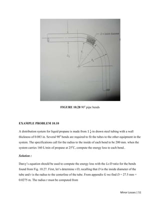 Minor Losses | 51
FIGURE 10.28 90o
pipe bends
EXAMPLE PROBLEM 10.10
A distribution system for liquid propane is made from -in drawn steel tubing with a wall
thickness of 0.083 in. Several 90o
bends are required to fit the tubes to the other equipment in the
system. The specifications call for the radius to the inside of each bend to be 200 mm. when the
system carries 160 L/min of propane at 25o
C, compute the energy loss to each bend..
Solution :
Darcy’s equation should be used to compute the energy loss with the Le/D ratio for the bends
found from Fig. 10.27. First, let’s determine r/D, recalling that D is the inside diameter of the
tube and r is the radius to the centerline of the tube. From appendix G we find D = 27.5 mm =
0.0275 m. The radius r must be computed from
 