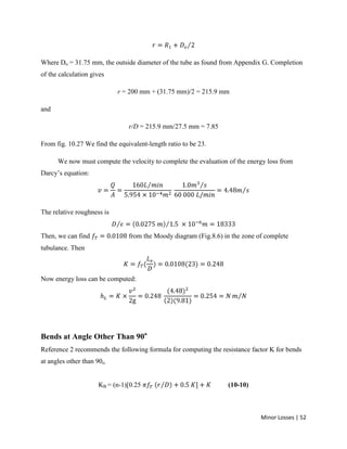 Minor Losses | 52
Where Do = 31.75 mm, the outside diameter of the tube as found from Appendix G. Completion
of the calculation gives
r = 200 mm + (31.75 mm)/2 = 215.9 mm
and
r/D = 215.9 mm/27.5 mm = 7.85
From fig. 10.27 We find the equivalent-length ratio to be 23.
We now must compute the velocity to complete the evaluation of the energy loss from
Darcy’s equation:
The relative roughness is
Then, we can find from the Moody diagram (Fig.8.6) in the zone of complete
tubulance. Then
Now energy loss can be computed:
Bends at Angle Other Than 90o
Reference 2 recommends the following formula for computing the resistance factor K for bends
at angles other than 90o.
KB = (n-1)[0.25 (10-10)
 