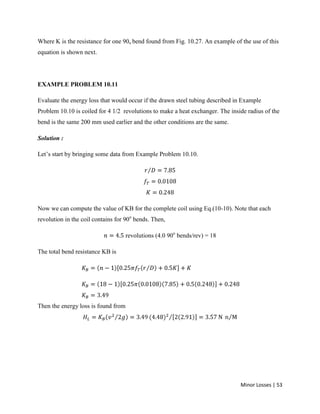 Minor Losses | 53
Where K is the resistance for one 90o bend found from Fig. 10.27. An example of the use of this
equation is shown next.
EXAMPLE PROBLEM 10.11
Evaluate the energy loss that would occur if the drawn steel tubing described in Example
Problem 10.10 is coiled for 4 1/2 revolutions to make a heat exchanger. The inside radius of the
bend is the same 200 mm used earlier and the other conditions are the same.
Solution :
Let’s start by bringing some data from Example Problem 10.10.
Now we can compute the value of KB for the complete coil using Eq.(10-10). Note that each
revolution in the coil contains for 90o
bends. Then,
revolutions (4.0 90o
bends/rev) = 18
The total bend resistance KB is
Then the energy loss is found from
 