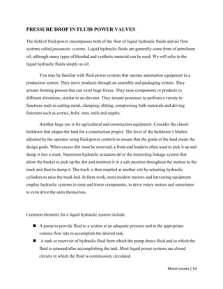 Minor Losses | 54
PRESSURE DROP IN FLUID POWER VALVES
The field of fluid power encompasses both of the flow of liquid hydraulic fluids and air flow
systems called pneumatic systems. Liquid hydraulic fluids are generally some from of petroleum
oil, although many types of blended and synthetic material can be used. We will refer to the
liquid hydraulic fluids simply as oil.
You may be familiar with fluid power systems that operate automation equipment in a
production system. They move products through an assembly and packaging system. They
actuate forming presses that can exert huge forces. They raise components or products to
different elevations, similar to an elevator. They actuate processes to perform a variety to
functions such as cutting metal, clamping, slitting, compressing bulk materials and driving
fasteners such as screws, bolts, nuts, nails and staples.
Another large use is for agricultural and construction equipment. Consider the classic
bulldozer that shapes the land for a construction project. The level of the bulldozer’s bladeis
adjusted by the operator using fluid power controls to ensure that the grade of the land meets the
design goals. When excess dirt must be removed, a front-end loaderis often used to pick it up and
dump it into a truck. Numerous hydraulic actuators drive the interesting linkage system that
allow the bucket to pick up the dirt and maintain it in a safe position throughout the motion to the
truck and then to dump it. The truck is then emptied at another site by actuating hydraulic
cylinders to raise the truck bed. In farm work, most modern tractors and harvesting equipment
employ hydraulic systems to raise and lower components, to drive rotary motors and sometimes
to even drive the units themselves.
Common elements for a liquid hydraulic system include:
 A pump to provide fluid to a system at an adequate pressure and at the appropriate
volume flow rate to accomplish the desired task.
 A tank or reservoir of hydraulic fluid from which the pump draws fluid and to which the
fluid is returned after accomplishing the task. Most liquid power systems are closed
circuits in which the fluid is continuously circulated.
 