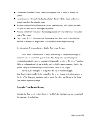 Minor Losses | 55
 One or more directional control valves to manage the flow as it moves through the
system.
 Linear actuators, often called hydraulic cylinders that provide the forces and motion
needed to perform the actuation tasks.
 Rotary actuators called fluid motors to operate rotating cutting tools, agitation wheels,
linkages and other devices needing rotary motion.
 Pressure control valves to ensure that an adequate and safe level of pressure exists at all
parts of the system.
 Flow control devices that ensure that the correct volume flow rate is delivered to the
actuators to provide the proper linear velocity and rotational angular velocity.
See internet site 3 for manufactures data for fluid power devices.
Fluid power systems consist of a very wide variety of components arrangrd in
numerous ways to accomplish specific tasks. Also the systems are inherently not
operating in steady flow as was assumed in the examples in most of this book. Therefore,
different methods of analysis are typically used for fluid power components than for the
general –purpose fluid-handling devices discussed earlier in the chapter.
However, the principles of energy loss that we discussed still apply.
You should be concerned with the energy loss due to any change in direction, change in
the size of the flow path, restriction such as within the valves and friction as the fluids
flow through pipes and tubings.
Example Fluid Power System
Consider the fluid power system shown in Fig. 10.29. the basic purpose and operation of
the system are described here.
 