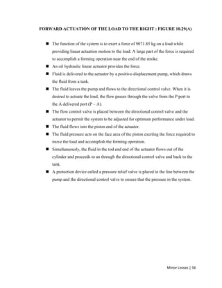 Minor Losses | 56
FORWARD ACTUATION OF THE LOAD TO THE RIGHT : FIGURE 10.29(A)
 The function of the system is to exert a force of 9071.85 kg on a load while
providing linear actuation motion to the load. A large part of the force is required
to accomplish a forming operation near the end of the stroke.
 An oil hydraulic linear actuator provides the force.
 Fluid is delivered to the actuator by a positive-displacement pump, which draws
the fluid from a tank.
 The fluid leaves the pump and flows to the directional control valve. When it is
desired to actuate the load, the flow passes through the valve from the P port to
the A delivered port (P – A).
 The flow control valve is placed between the directional control valve and the
actuator to permit the system to be adjusted for optimum performance under load.
 The fluid flows into the piston end of the actuator.
 The fluid pressure acts on the face area of the piston exerting the force required to
move the load and accomplish the forming operation.
 Simultaneously, the fluid in the rod end end of the actuator flows out of the
cylinder and proceeds to an through the directional control valve and back to the
tank.
 A protection device called a pressure relief valve is placed in the line between the
pump and the directional control valve to ensure that the pressure in the system.
 