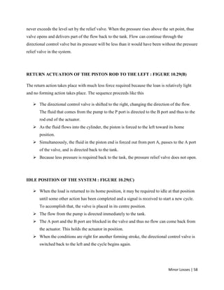 Minor Losses | 58
never exceeds the level set by the relief valve. When the pressure rises above the set point, thue
valve opens and delivers part of the flow back to the tank. Flow can continue through the
directional control valve but its pressure will be less than it would have been without the pressure
relief valve in the system.
RETURN ACTUATION OF THE PISTON ROD TO THE LEFT : FIGURE 10.29(B)
The return action takes place with much less force required because the loan is relatively light
and no forming action takes place. The sequence proceeds like this
 The directional control valve is shifted to the right, changing the direction of the flow.
The fluid that comes from the pump to the P port is directed to the B port and thus to the
rod end of the actuator.
 As the fluid flows into the cylinder, the piston is forced to the left toward its home
position.
 Simultaneously, the fluid in the piston end is forced out from port A, passes to the A port
of the valve, and is directed back to the tank.
 Because less pressure is required back to the task, the pressure relief valve does not open.
IDLE POSITION OF THE SYSTEM : FIGURE 10.29(C)
 When the load is returned to its home position, it may be required to idle at that position
until some other action has been completed and a signal is received to start a new cycle.
To accomplish that, the valve is placed in its centre position.
 The flow from the pump is directed immediately to the tank.
 The A port and the B port are blocked in the valve and thus no flow can come back from
the actuator. This holds the actuator in position.
 When the conditions are right for another forming stroke, the directional control valve is
switched back to the left and the cycle begins again.
 