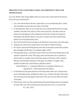 Minor Losses | 59
PRESSURE LEVELS AND ENERGY LOSSES AND ADDITIONS IN THE FLUID
POWER SYSTEM.
Let’s now identify where energy addition and losses occur in this system and how the pressure
levels will vary at critical points.
1. Let’s start with the fluid in the tank. Assume that it is at rest and that the tank is vented
with atmospheric pressure above the surface of the fluid.
2. As the pump draws fluid, we see a suction line must accelerate the fluid from its resting
condition in the tank to the velocity of flow in the suction line. Thus there will be an
entrance loss that depends on the configuration of the inlet. The pipe may simply be
submerged in the hydraulic fluid or it may have a strainer at the inlet to keep foreign
particles out of the pump and the valves.
3. There will be friction losses in the pipe as the fluid flows to the suction port of the pump.
4. Along the way, there may be energy losses in any elbows or bends in the pipe.
5. We must be concerned with the pressure at the inlet to the pump to ensure that cavitation
does not happen and that there is an adequate supply of fluid.
6. The pump adds energy to the fluid to cause the flow and increase the fluid pressure to the
required to operate the system. The energy comes from the prime mover, typically an
electric motor or an engine. Some of the input energy is lost because of the volumetric
efficiency and mechanical efficiency of the pump. (see chapter7.) Together these
combine to produce the overall efficiency defined as follows:
overall efficiency eo = (volumetric efficiency eu) (mechanical efficiency eM)
input power P1 = (Power delivered to the fluid)/eO
7. As the fluid leaves the pump and travels to the directional control valve. Friction losses
occur in the piping system, including any elbows, tees, or bends in the pipe. These losses
will cause the pressure that appears at the P port of the valve to be less than at the outlet
of the pump.
8. If the pressure relief valve has actuated because the pump discharge pressure exceeds the
set point of the valve, there will be pressure drop across this valve, we can show that
hL = (pd – PT)/Y
 