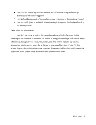 Minor Losses | 6
 How does the lubricating fluid in a complex piece of manufacturing equipment get
distributed to critical moving parts?
 How do liquid components of chemical processing systems move through those systems?
 How does milk, juice, or soft-drink mix flow through the systems that finally deliver it to
the bottling station?
What others did you think of?
Now let’s learn how to analyze the energy losses in these kinds of systems. In this
chapter you will learn how to determine the amount of energy losses through such devices. Many
of the losses through elbows, valves, tees, meters, and other control elements are small in
comparison with the energy losses due to friction in long, straight sections of pipe. For this
reason they are often called minor losses. However, the combined effect of all such losses can be
significant. Good system design practice calls for you to evaluate them.
 