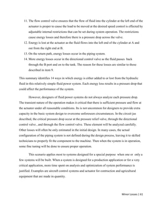 Minor Losses | 61
11. The flow control valve ensures that the flow of fluid into the cylinder at the left end of the
actuator is proper to cause the load to be moved at the desired speed control is effected by
adjustable internal restrictions that can be set during system operation. The restrictions
cause energy losses and therefore there is a pressure drop across the valve.
12. Energy is lost at the actuator as the fluid flows into the left end of the cylinder at A and
out from the right end at B.
13. On the return path, energy losses occur in the piping system.
14. More energy losses occur in the directional control valve as the fluid passes back
through the B port and on to the tank. The reason for these losses are similar to those
described in item 9.
This summary identifies 14 ways in which energy is either added to or lost from the hydraulic
fluid in this relatively simple fluid power system. Each energy loss results in a pressure drop that
could affect the performance of the system.
However, designers of fluid power systems do not always analyze each pressure drop.
The transient nature of the operation makes it critical that there is sufficient pressure and flow at
the actuator under all reasonable conditions. Its is not uncommon for designers to provide extra
capacity in the basic system design to overcome unforeseen circumstances. In the circuit jus
described, the critical pressure drop occur at the pressure relief valve, through the directional
control valve , and through the flow control valve. These element will be analyzed carefully.
Other losses will often be only estimated in the initial design. In many cases, the actual
configuration of the piping system is not defined during the design process, leaving it to skilled
technicians to properly fit the component to the machine. Then when the system is in operation,
some fine tuning will be done to ensure proper operation.
This scenario applies most to systems designed for a special purpose when one or only a
few systems will be built. When a system is designed for a production application or for a very
critical application, more time spent on analysis and optimization of system performance is
justified. Examples are aircraft control systems and actuator for contruction and agricultural
equipment that are made in quantity.
 