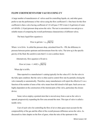 Minor Losses | 62
FLOW COEFFICIENTS FOR VALVES USING CV
A large number of manufacturers of valves used for controlling liquids, air, and other gases
prefer to rate the performance of the valves using the flow coefficient Cv. One basis for this flow
coefficient is that a valve having coefficient of 1.0 will pass 3.785 L/min (1.0 gal/min) of water
at 6.60 kPa (1.0 psi) pressure drop across the valve. The test is convenient to run and gives a
reliable means of comparing the overall performance characteristics of different valves.
The basic liquid flow equation is
Flow in gal/min = cV
Where is in Lb/in. Is called the pressure drop, calculated from Pu – PD, the difference in
pressure between points upstream and downstream from the valve. The term sg is the specific
gravity of the fluid. Be careful to note that Cv is not a unitless factor.
Alternatively, flow equation is SI unit is
Flow in L/min = 1.442Cv
Where is in kPa.
Data reported in a manufacturer’s catalog typically list the value of Cv for the valve in
the fully open condition. But the valve is often used to control flow rate by partially closing the
valve manually or automatically. Therefore, many manufacturers will report the effective Cv as a
function of the number of turns of the valve steam from full closed to full open. Such curves are
highly dependent on the construction of the internal parts of the valve, particulary the closure
device.
Some valves employ a pointed stem that is moved away from a seat as the valve is
opened, progressively expanding the flow area around the stem. This type of valve is called a
needle valve.
User of such valve for controlling the flow of air or other gases must account for the
compressibility of the gas and the effect of the overall pressure difference across the valve. As
discussed in a later chapter on the flow of gases, when the ratio of the upstream to the
 