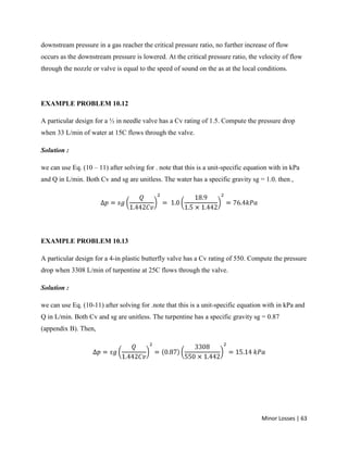 Minor Losses | 63
downstream pressure in a gas reacher the critical pressure ratio, no further increase of flow
occurs as the downstream pressure is lowered. At the critical pressure ratio, the velocity of flow
through the nozzle or valve is equal to the speed of sound on the as at the local conditions.
EXAMPLE PROBLEM 10.12
A particular design for a ½ in needle valve has a Cv rating of 1.5. Compute the pressure drop
when 33 L/min of water at 15C flows through the valve.
Solution :
we can use Eq. (10 – 11) after solving for . note that this is a unit-specific equation with in kPa
and Q in L/min. Both Cv and sg are unitless. The water has a specific gravity sg = 1.0. then ,
EXAMPLE PROBLEM 10.13
A particular design for a 4-in plastic butterfly valve has a Cv rating of 550. Compute the pressure
drop when 3308 L/min of turpentine at 25C flows through the valve.
Solution :
we can use Eq. (10-11) after solving for .note that this is a unit-specific equation with in kPa and
Q in L/min. Both Cv and sg are unitless. The turpentine has a specific gravity sg = 0.87
(appendix B). Then,
 