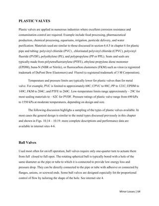 Minor Losses | 64
PLASTIC VALVES
Plastic valves are applied in numerous industries where excellent corrosion resistance and
contamination control are required. Example include food processing, pharmaceutical
production, chemical processing, equariums, irrigation, pesticide delivery, and water
purification. Materials used are similar to those discussed in section 6.4.5 in chapter 6 for plastic
pipe and tubing: polyvinyl chloride (PVC) , chlorinated polyvinyl chloride (CPVC), polyvinyl
fluoride (PVDF), polyethylene (PE), and polypropylene (PP or PPL). Seats and seals are
typically made from polytetrafluoroetylene (PTFE), ethylene propylene diene monomer
(EPDM), buna-N (NBR or Nitrile), or fluorocarbon elastomers (FKM) such as viton (a registered
trademark of DuPont Dow Elastomers) and Fluorel (a registered trademark of 3 M Corporation).
Temperature and pressure limits are typically lower for plastic valves than for metal
valve. For example, PVC is limited to approximately 60C; CPVC to 88C; PP to 121C; EPDM to
149C; FKM to 204C; and PTFE to 260C. Low-temperature limits range approximately – 29C for
most sealing materials to – 62C for PVDF. Pressure ratings of plastic valve range from 690 kPa
to 1550 kPa at moderate temperatures, depending on design and size.
The following discussion highlighs a sampling of the types of plastic valves available. In
most cases the general design is similar to the metal types discussed previously in this chapter
and shown in Figs. 10.14 – 10.19. more complete descriptions and performance data are
available in internet sites 4-6.
Ball Valves
Used most often for on/off operation, ball valves require only one-quarter turn to actuate them
from full closed to full open. The rotating spherical ball is typically bored with a hole of the
same diameter as the pipe or tube to which it is connected to provide low energy loss and
pressure drop. They can be directly connected to the pipe or tube with adhesive or connected by
flanges, unions, or screwed ends. Some ball valves are designed especially fot thr proportional
control of flow by tailoring the shape of the hole. See internet site 4.
 