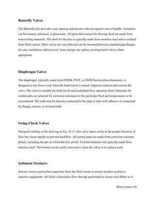 Minor Losses | 65
Butterfly Valves
The Butterfly dics provides easy opening and closure with one-quarter turn of handle. Actuation
can be manual, electrical, or pneumatic. All parts that contact the flowing fluid are made from
noncorrding materials. The shaft for the dics is typically made from stainless steel and is isolated
from fluid contact. Most valves are very thin and can be mounted between standard pipe flanges
for easy installation abd removal. Some design can replace existing metal valves where
appropriate.
Diaphragm Valves
The diaphragm, typically made from EPDM, PTFE, or FKM fluorocarbon elastomers, is
designed to rise from a seat when the hand wheel is turned. Opposite rotation then reseals the
valve. The valve is suitable for both on/off and modulated flow operation fluid. Materials for
wetted parts are selected for corrosion resistance to the particular fluid and temperatures to be
encountered. The ends may be directly connected to the pipe or tube with adhesive or connected
by flanges, unions, or screwed ends.
Swing Check Valves
Designed similary to the drawing in Fiq. 10.17, this valve opens easily in the proper direction of
flow but closes rapidly to prevent backflow. All wetted parts are made from corrosion-resistant
plastic, including the pin on which the dics pivots. External fasteners are typically made from
stainless steel. The bonnet can be easily removed to clean the valve or to replace seals.
Sediment Strainers
Strainer remove particulate impurities from the fluid stream to protect product quality or
sensitive equipment. All fluid is directed to flow through perforated or screen-style filters as it
 