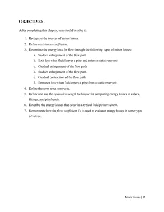 Minor Losses | 7
OBJECTIVES
After completing this chapter, you should be able to:
1. Recognize the sources of minor losses.
2. Define resistances coefficient.
3. Determine the energy loss for flow through the following types of minor losses:
a. Sudden enlargement of the flow path
b. Exit loss when fluid leaves a pipe and enters a static reservoir
c. Gradual enlargement of the flow path
d. Sudden enlargement of the flow path.
e. Gradual contraction of the flow path.
f. Entrance loss when fluid enters a pipe from a static reservoir.
4. Define the term vena contracta.
5. Define and use the equivalent-length technique for computing energy losses in valves,
fittings, and pipe bends.
6. Describe the energy losses that occur in a typical fluid power system.
7. Demonstrate how the flow coefficient Cv is used to evaluate energy losses in some types
of valves.
 