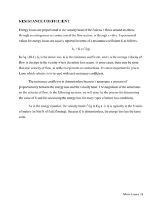 Minor Losses | 8
RESISTANCE COEFFICIENT
Energy losses are proportional to the velocity head of the fluid as it flows around an elbow,
through an enlargement or contraction of the flow section, or through a valve. Experimental
values for energy losses are usually reported in terms of a resistance coefficient K as follows:
hL = K (v2
/2g)
In Eq. (10-1), hL is the minor loss, K is the resistance coefficient, and v is the average velocity of
flow in the pipe in the vicinity where the minor loss occurs. In some cases, there may be more
than one velocity of flow, as with enlargements or contractions. It is most important for you to
know which velocity is to be used with each resistance coefficient.
The resistance coefficient is dimensionless because it represents a constant of
proportionality between the energy loss and the velocity head. The magnitude of the sometimes
on the velocity of flow. In the following sections, we will describe the process for determining
the value of K and for calculating the energy loss for many types of minor loss conditions.
As in the energy equation, the velocity head v2
/2g in Eq. (10-1) is typically in the SI units
of meters (or Nm/N of fluid flowing). Because K is dimensionless, the energy loss has the same
units.
 