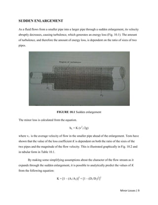 Minor Losses | 9
SUDDEN ENLARGEMENT
As a fluid flows from a smaller pipe into a larger pipe through a sudden enlargement, its velocity
abruptly decreases, causing turbulence, which generates an energy loss (Fig. 10.1). The amount
of turbulence, and therefore the amount of energy loss, is dependent on the ratio of sizes of two
pipes.
FIGURE 10.1 Sudden enlargement
The minor loss is calculated from the equation.
hL = K (v2
1/2g)
where v1 is the average velocity of flow in the smaller pipe ahead of the enlargement. Tests have
shown that the value of the loss coefficient K is dependent on both the ratio of the sizes of the
two pipes and the magnitude of the flow velocity. This is illustrated graphically in Fig. 10.2 and
in tabular form in Table 10.1.
By making some simplifying assumptions about the character of the flow stream as it
expands through the sudden enlargement, it is possible to analytically predict the values of K
from the following equation:
K = [1 – (A1/A2)]2
= [1 – (D1/D2)2
]2
 