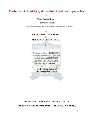Production of electricity by the method of road power generation
A
Minor Project Report
Submitted towards
Partial fulfilment of the requirement for the award of degree
of
BACHELOR OF TECHNOLOGY
in
MECHANICAL ENGINEERING
By
Jyotiraditya Sahoo (2002090009)
Biswajeet Mohanty (2002090031)
Roshan Tripathy (2103090003)
Sai Sonal Jena (2002090054)
Swetalana Rout (2002090071)
Under the guidance of
Dr. Punyapriya Mishra
0
DEPARTMENT OF MECHANICAL ENGINEERING,
VEER SURENDRA SAI UNIVERSITY OF TECHNOLOGY, BURLA
 
