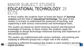 Venla Vuorjoki
venla.vuorjoki@oulu.fi
MINOR SUBJECT STUDIES
EDUCATIONAL TECHNOLOGY, 25
ECTS
In these studies the students learn to know the basics of learning
sciences and the field of educational technology. The goal of the
studies is to learn to understand the processes of learning, and
supporting it with various instructional and technological tools.
The studies are based on recent learning research and theoretical
knowledge of learning. In these studies the students apply this
knowledge to design technology-enhanced learning and implement an
educational project.
The studies are implemented with various methods, and working and
studying in different groups has a major role in the studies.
Learning is reflected throughout the studies in each student’s personal
digital portfolio.
 